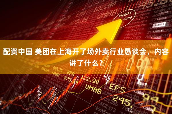配资中国 美团在上海开了场外卖行业恳谈会，内容讲了什么？