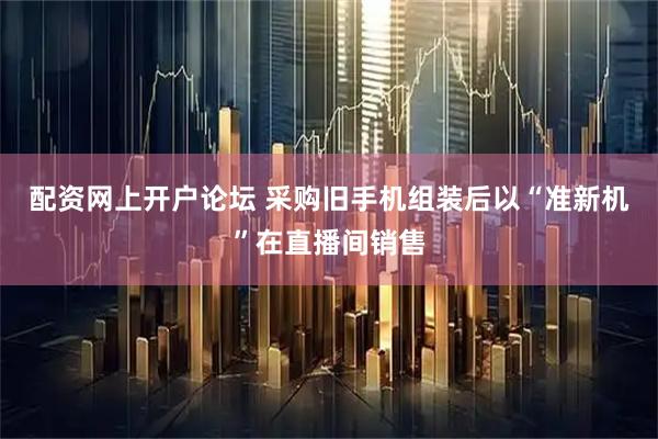 配资网上开户论坛 采购旧手机组装后以“准新机”在直播间销售