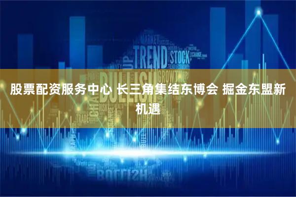 股票配资服务中心 长三角集结东博会 掘金东盟新机遇