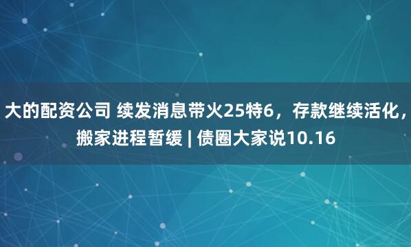 大的配资公司 续发消息带火25特6，存款继续活化，搬家进程暂缓 | 债圈大家说10.16
