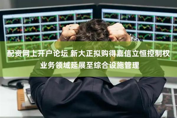 配资网上开户论坛 新大正拟购得嘉信立恒控制权 业务领域延展至综合设施管理