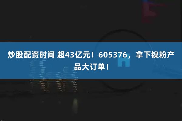 炒股配资时间 超43亿元！605376，拿下镍粉产品大订单！