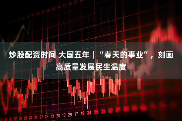 炒股配资时间 大国五年｜“春天的事业”，刻画高质量发展民生温度