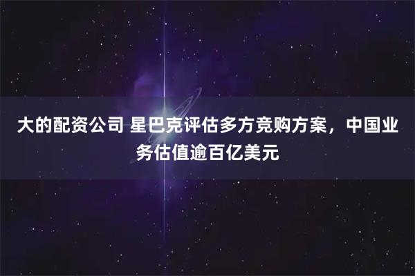 大的配资公司 星巴克评估多方竞购方案，中国业务估值逾百亿美元