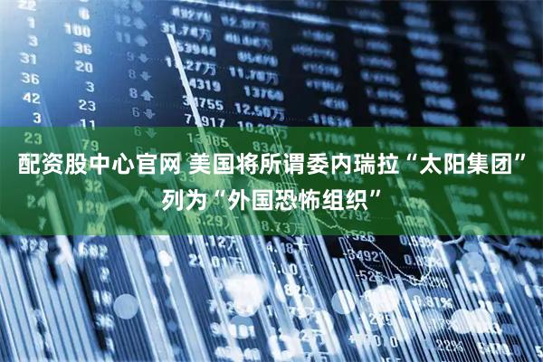 配资股中心官网 美国将所谓委内瑞拉“太阳集团”列为“外国恐怖组织”