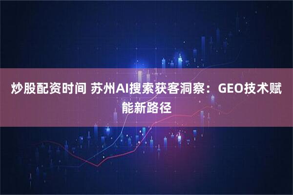 炒股配资时间 苏州AI搜索获客洞察：GEO技术赋能新路径