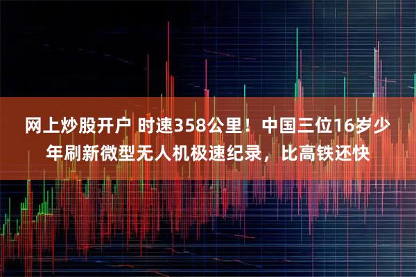 网上炒股开户 时速358公里！中国三位16岁少年刷新微型无人机极速纪录，比高铁还快